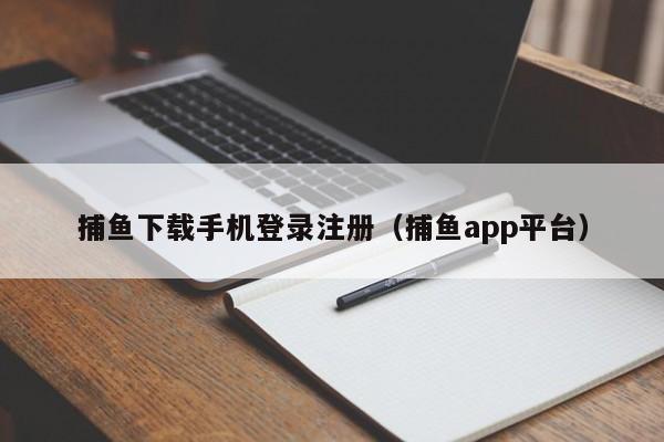 捕鱼下载手机登录注册（捕鱼app平台）