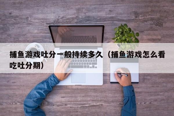 捕鱼游戏吐分一般持续多久（捕鱼游戏怎么看吃吐分期）捕鱼游戏吐分一般持续多久及如何查看吃吐分期