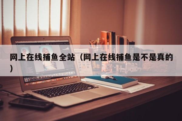 网上在线捕鱼全站(网上在线捕鱼是不是真的)