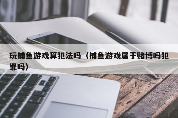 玩捕鱼游戏算犯法吗(捕鱼游戏属于赌博吗犯罪吗)玩捕鱼游戏算犯法吗?捕鱼游戏属于赌博吗?