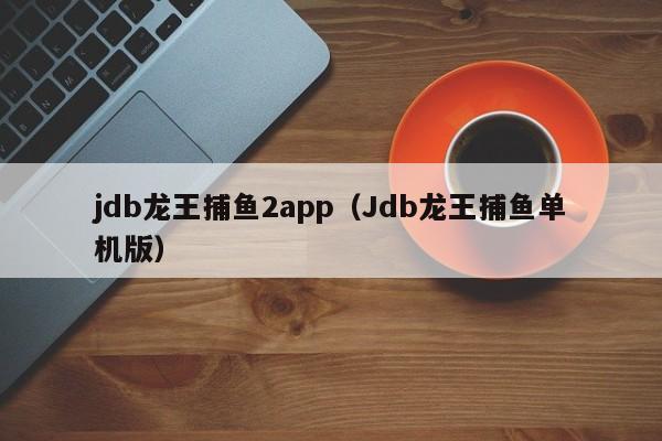 jdb龙王捕鱼2app（Jdb龙王捕鱼单机版）