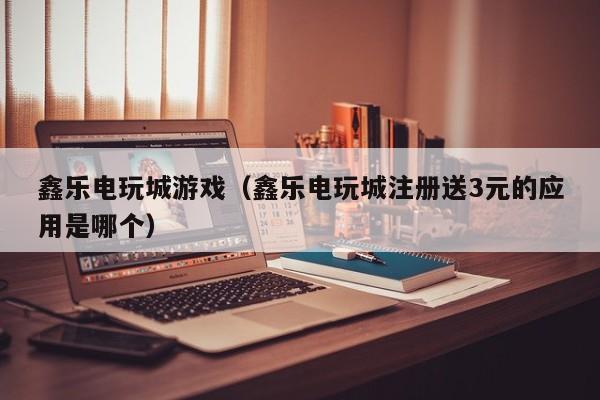 鑫乐电玩城游戏（鑫乐电玩城注册送3元的应用是哪个）