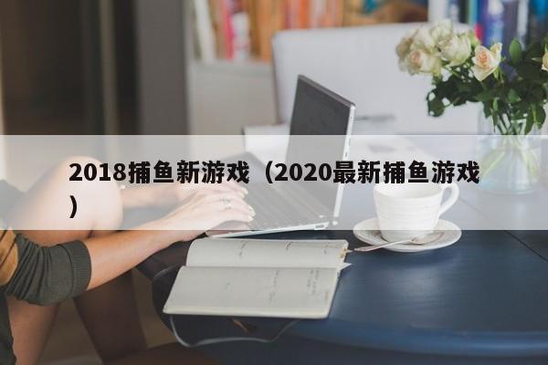 2018捕鱼新游戏(2020最新捕鱼游戏)