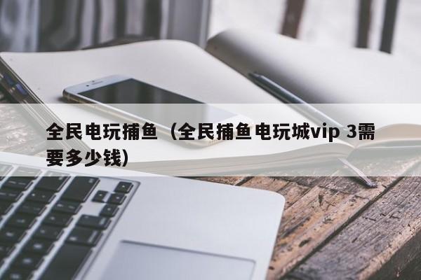 全民电玩捕鱼（全民捕鱼电玩城vip 3需要多少钱）全民电玩捕鱼VIP3需要多少钱
