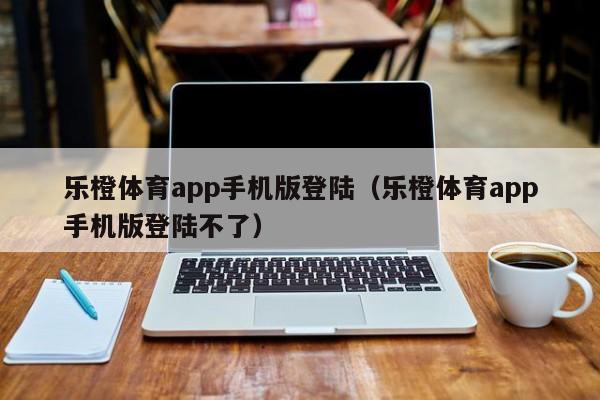 乐橙体育app手机版登陆(乐橙体育app手机版登陆不了)