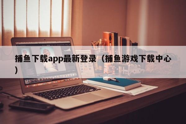 捕鱼下载app最新登录（捕鱼游戏下载中心）
