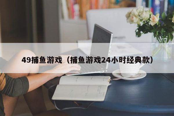 49捕鱼游戏（捕鱼游戏24小时经典款）49捕鱼游戏（24小时经典款）