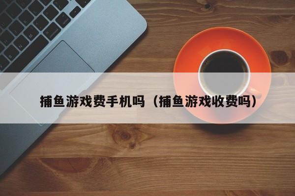 捕鱼游戏费手机吗（捕鱼游戏收费吗）