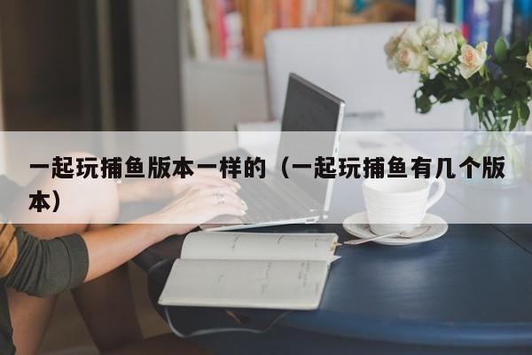 一起玩捕鱼版本一样的（一起玩捕鱼有几个版本）
