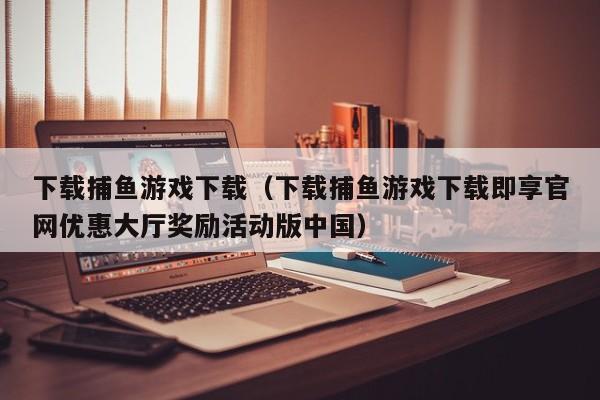 下载捕鱼游戏下载(下载捕鱼游戏下载即享官网优惠大厅奖励活动版中国)