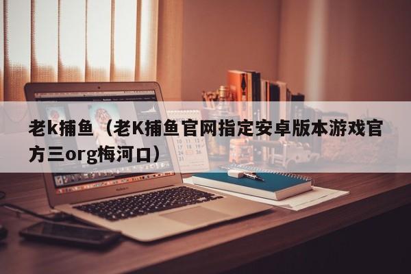 老k捕鱼(老K捕鱼官网指定安卓版本游戏官方三org梅河口)
