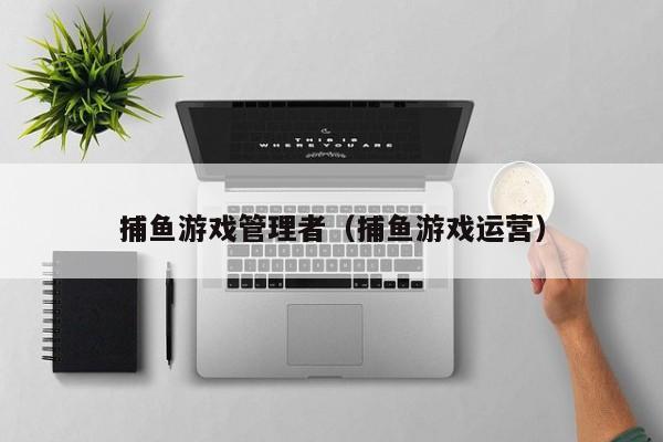 捕鱼游戏管理者(捕鱼游戏运营)