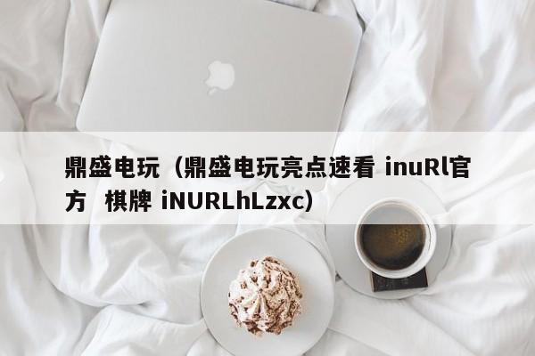 鼎盛电玩（鼎盛电玩亮点速看 inuRl官方  棋牌 iNURLhLzxc）