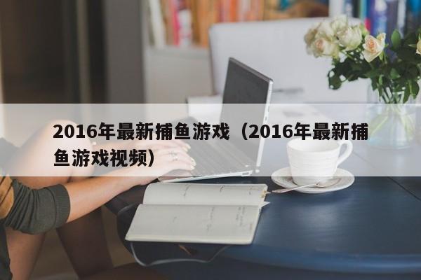2016年最新捕鱼游戏（2016年最新捕鱼游戏视频）2016年最新捕鱼游戏视频