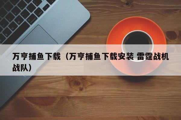 万亨捕鱼下载（万亨捕鱼下载安装 雷霆战机战队）