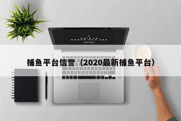 捕鱼平台信誉（2020最新捕鱼平台）