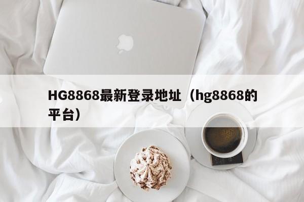 HG8868最新登录地址（hg8868的平台）