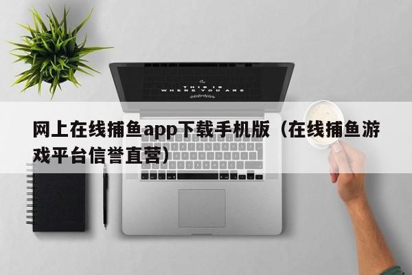 网上在线捕鱼app下载手机版（在线捕鱼游戏平台信誉直营）