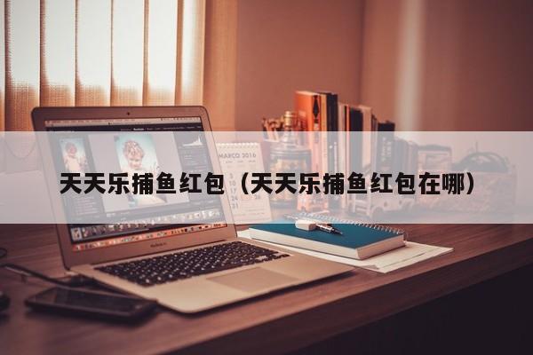 天天乐捕鱼红包（天天乐捕鱼红包在哪）天天乐捕鱼红包领取入口及位置详解