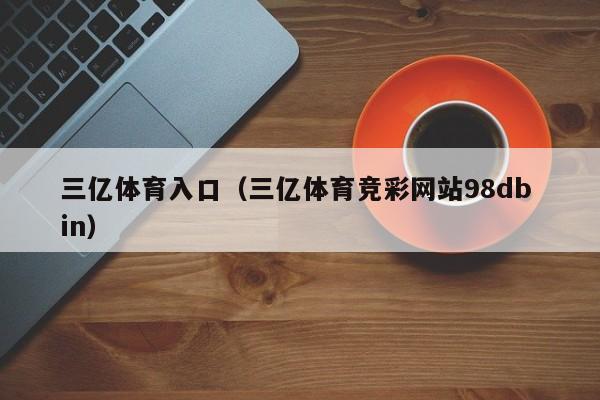 三亿体育入口（三亿体育竞彩网站98db in）
