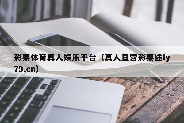 彩票体育真人娱乐平台（真人直营彩票途ly79,cn）