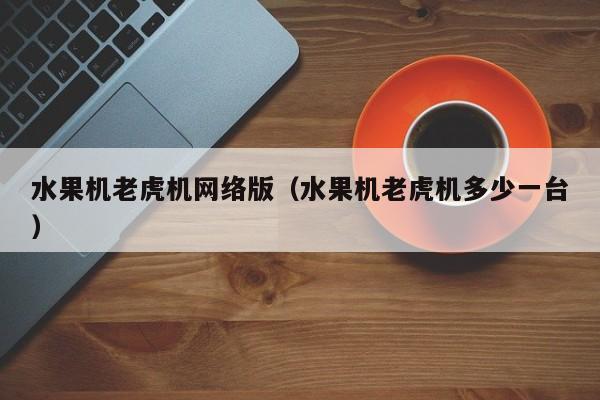 水果机老虎机网络版(水果机老虎机多少一台)水果机老虎机网络版多少钱一台
