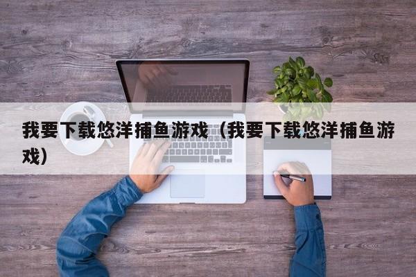 我要下载悠洋捕鱼游戏（我要下载悠洋捕鱼游戏）