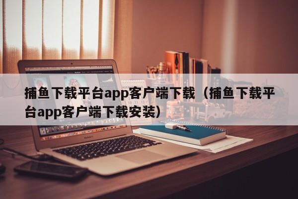 捕鱼下载平台app客户端下载（捕鱼下载平台app客户端下载安装）