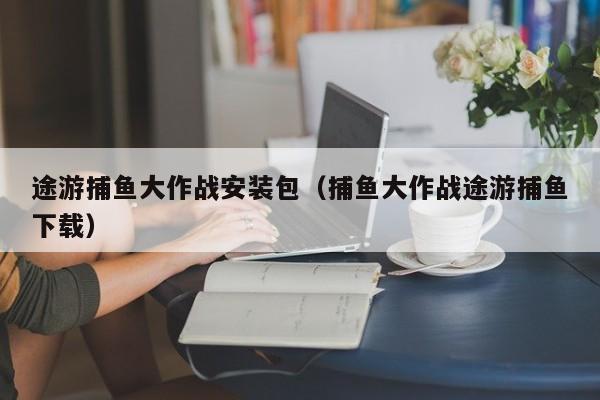 途游捕鱼大作战安装包（捕鱼大作战途游捕鱼下载）
