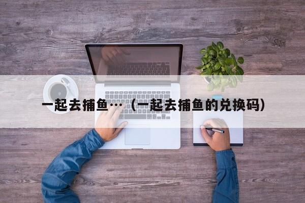 一起去捕鱼…(一起去捕鱼的兑换码)