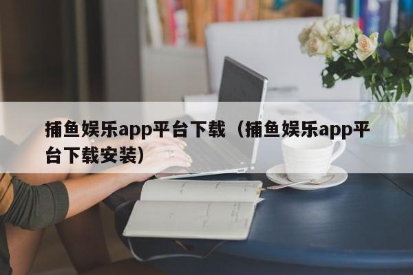 捕鱼娱乐app平台下载（捕鱼娱乐app平台下载安装）