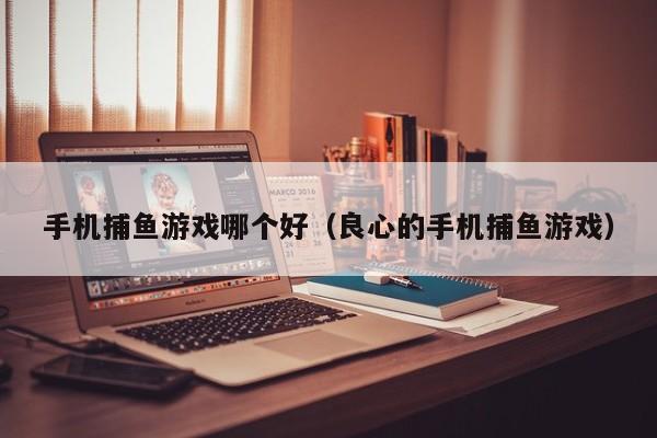 手机捕鱼游戏哪个好（良心的手机捕鱼游戏）