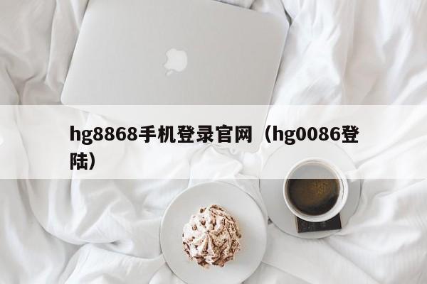 hg8868手机登录官网（hg0086登陆）