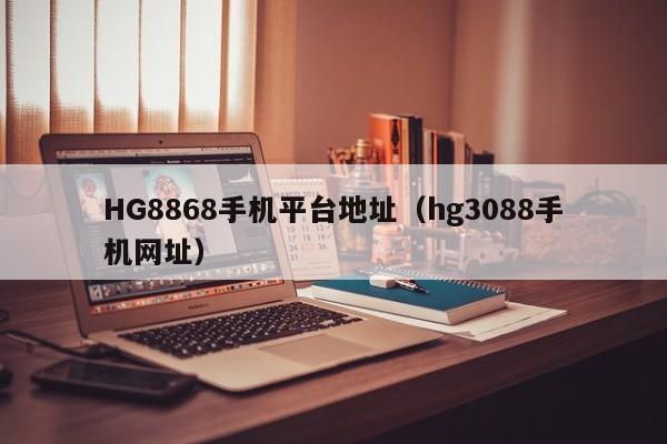 HG8868手机平台地址(hg3088手机网址)