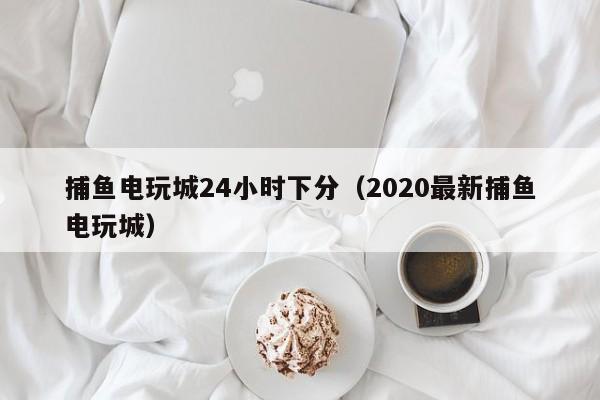 捕鱼电玩城24小时下分（2020最新捕鱼电玩城）