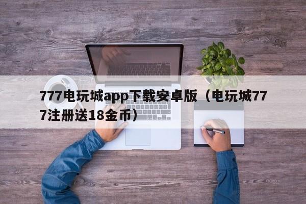 777电玩城app下载安卓版（电玩城777注册送18金币）