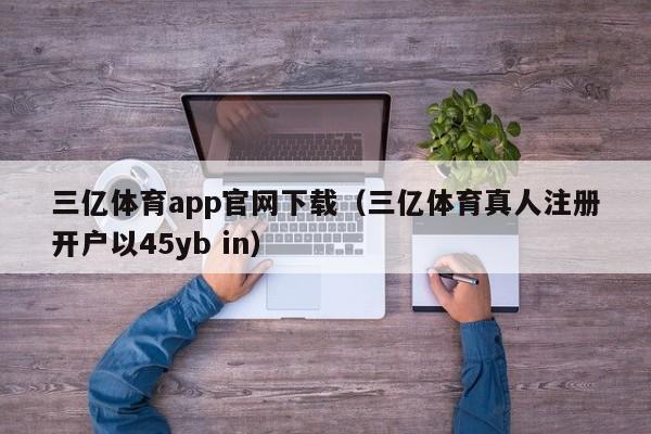 三亿体育app官网下载（三亿体育真人注册开户以45yb in）