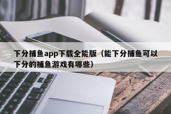 下分捕鱼app下载全能版（能下分捕鱼可以下分的捕鱼游戏有哪些）
