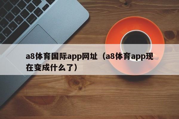 a8体育国际app网址（a8体育app现在变成什么了）