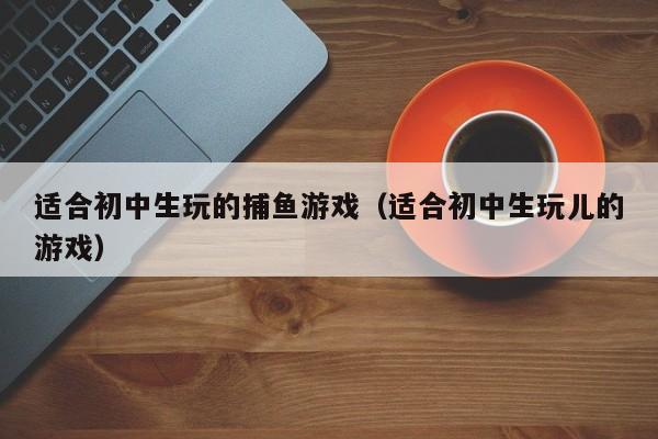 适合初中生玩的捕鱼游戏(适合初中生玩儿的游戏)