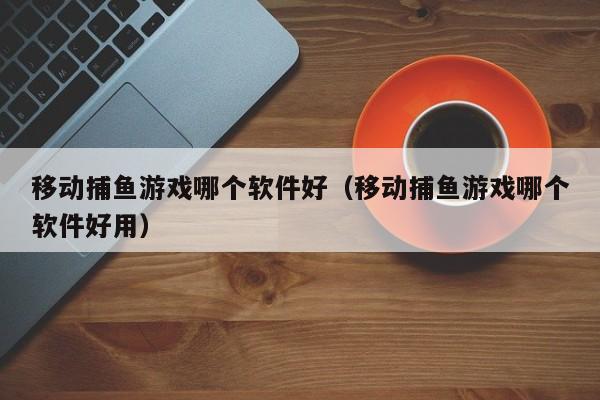 移动捕鱼游戏哪个软件好（移动捕鱼游戏哪个软件好用）