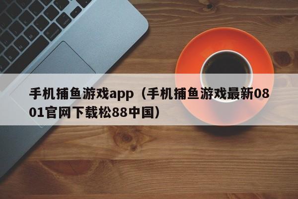 手机捕鱼游戏app（手机捕鱼游戏最新0801官网下载松88中国）