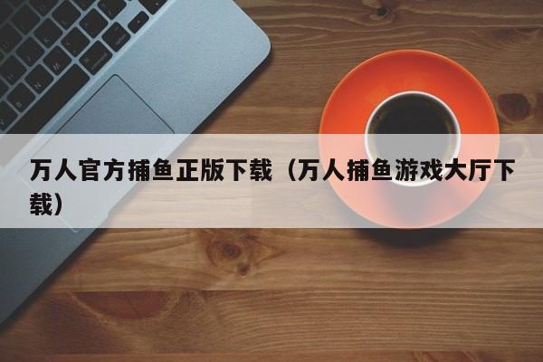 万人官方捕鱼正版下载（万人捕鱼游戏大厅下载）