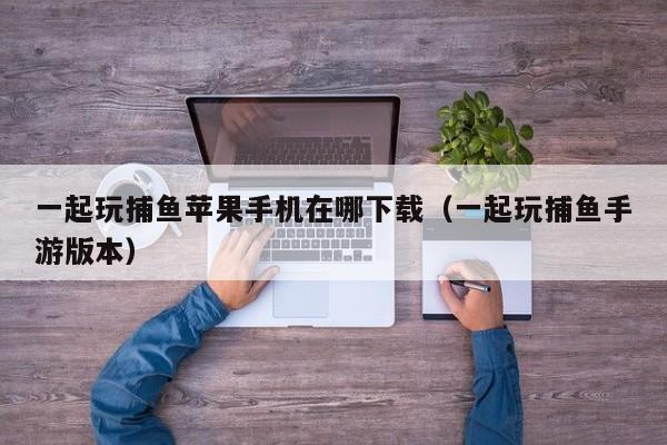 一起玩捕鱼苹果手机在哪下载（一起玩捕鱼手游版本）