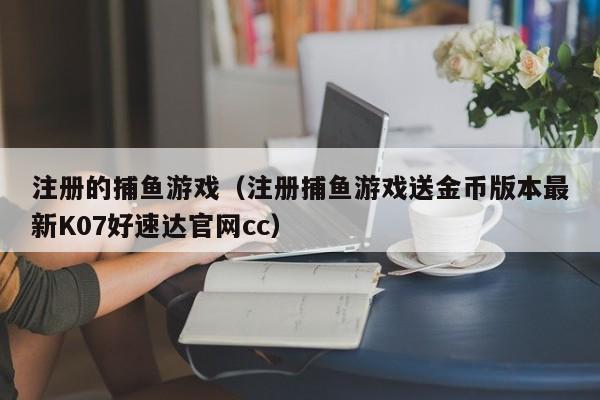 注册的捕鱼游戏（注册捕鱼游戏送金币版本最新K07好速达官网cc）