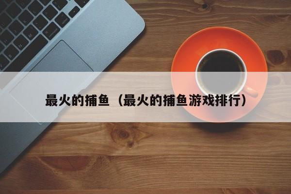 最火的捕鱼（最火的捕鱼游戏排行）