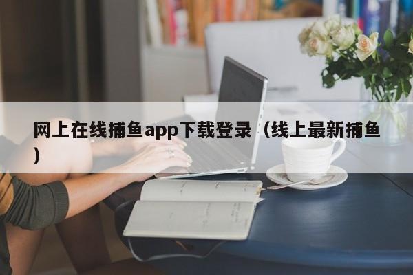 网上在线捕鱼app下载登录（线上最新捕鱼）