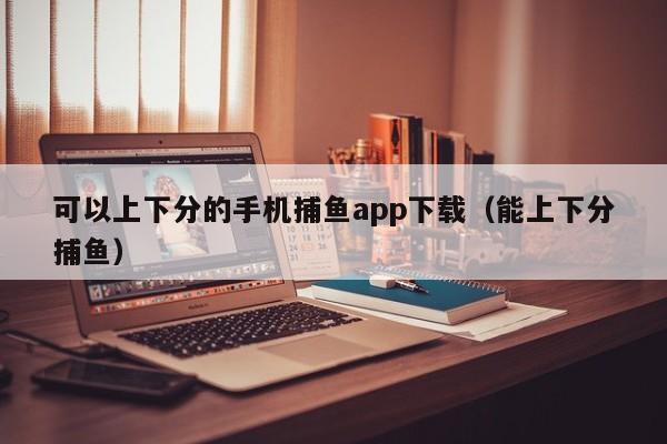 可以上下分的手机捕鱼app下载(能上下分捕鱼)