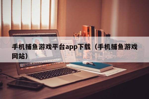 手机捕鱼游戏平台app下载（手机捕鱼游戏网站）