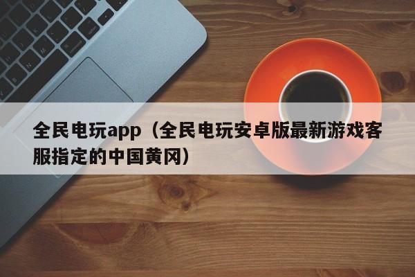 全民电玩app（全民电玩安卓版最新游戏客服指定的中国黄冈）